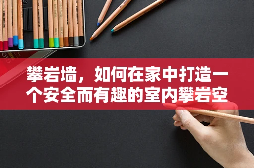 攀岩墙，如何在家中打造一个安全而有趣的室内攀岩空间？
