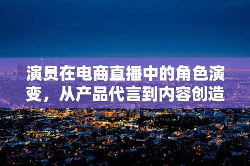 演员在电商直播中的角色演变，从产品代言到内容创造者