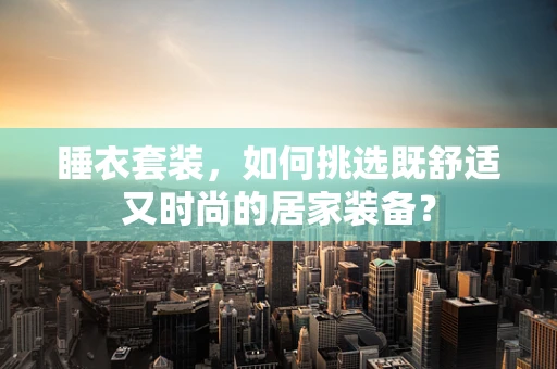 睡衣套装，如何挑选既舒适又时尚的居家装备？