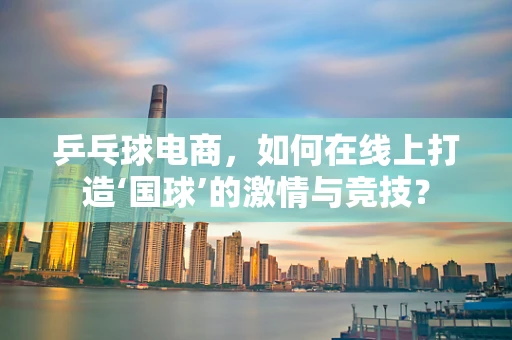 乒乓球电商，如何在线上打造‘国球’的激情与竞技？