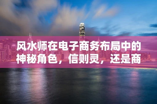 风水师在电子商务布局中的神秘角色，信则灵，还是商业噱头？
