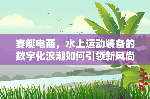 赛艇电商，水上运动装备的数字化浪潮如何引领新风尚？