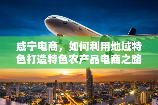 咸宁电商，如何利用地域特色打造特色农产品电商之路？