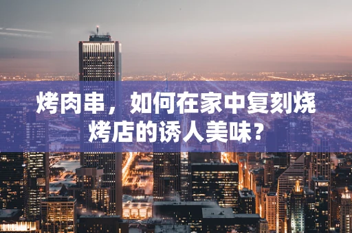 烤肉串，如何在家中复刻烧烤店的诱人美味？
