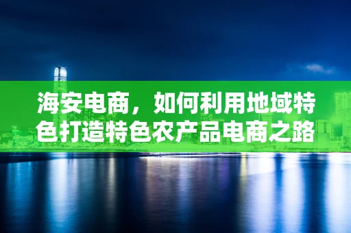 海安电商，如何利用地域特色打造特色农产品电商之路？