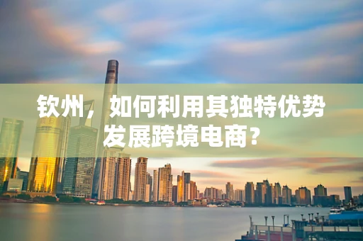 钦州，如何利用其独特优势发展跨境电商？