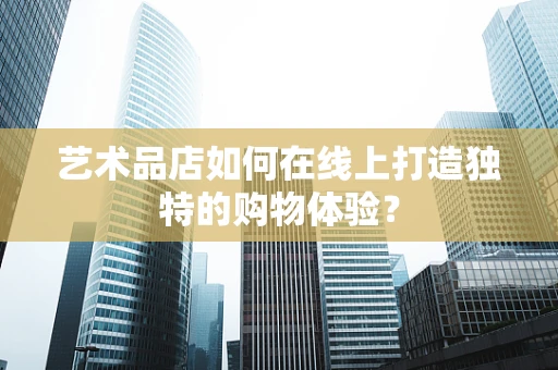 艺术品店如何在线上打造独特的购物体验？