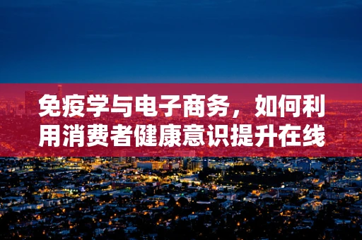 免疫学与电子商务，如何利用消费者健康意识提升在线购物体验？
