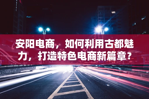 安阳电商，如何利用古都魅力，打造特色电商新篇章？