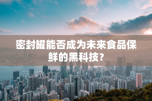 密封罐能否成为未来食品保鲜的黑科技？