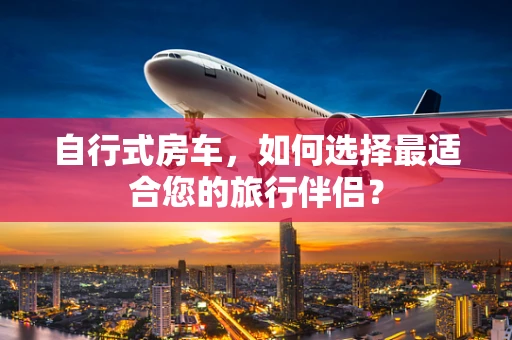 自行式房车，如何选择最适合您的旅行伴侣？