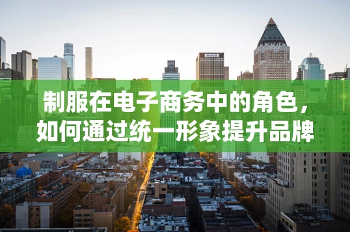 制服在电子商务中的角色，如何通过统一形象提升品牌价值？