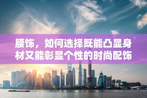 腰饰，如何选择既能凸显身材又能彰显个性的时尚配饰？
