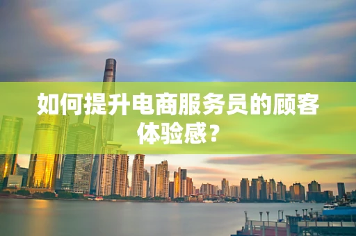 如何提升电商服务员的顾客体验感？