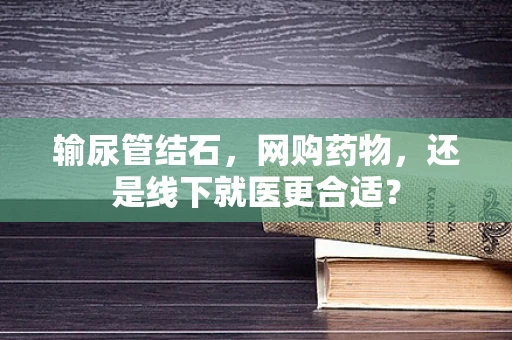 输尿管结石，网购药物，还是线下就医更合适？