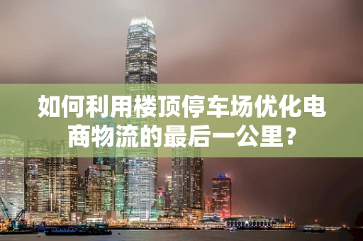 如何利用楼顶停车场优化电商物流的最后一公里？