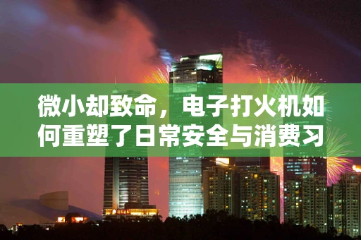 微小却致命，电子打火机如何重塑了日常安全与消费习惯？