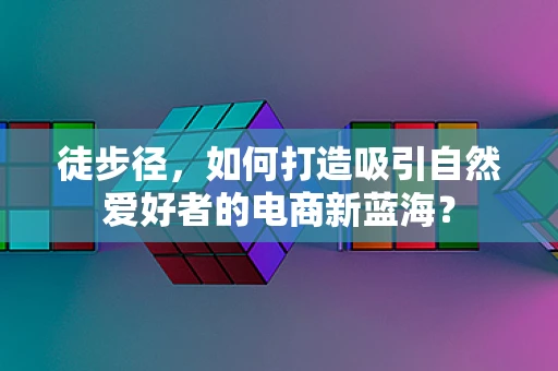 徒步径，如何打造吸引自然爱好者的电商新蓝海？