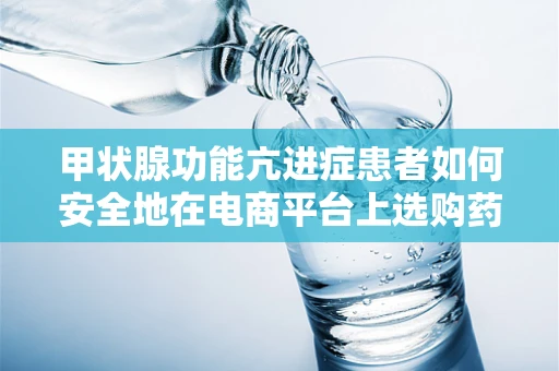 甲状腺功能亢进症患者如何安全地在电商平台上选购药品？