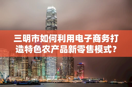 三明市如何利用电子商务打造特色农产品新零售模式？