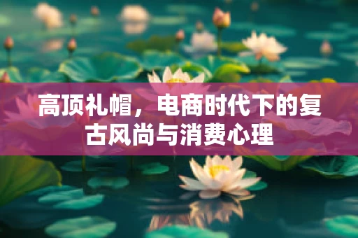 高顶礼帽，电商时代下的复古风尚与消费心理