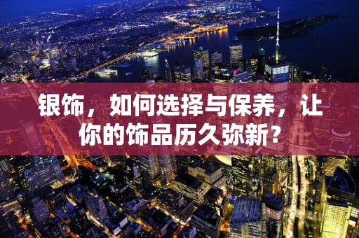 银饰，如何选择与保养，让你的饰品历久弥新？