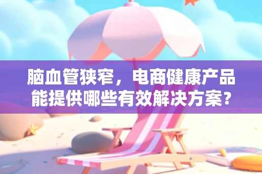 脑血管狭窄，电商健康产品能提供哪些有效解决方案？