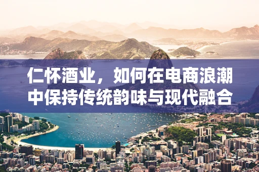 仁怀酒业，如何在电商浪潮中保持传统韵味与现代融合？