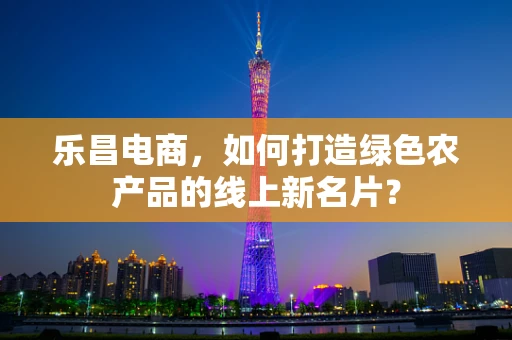 乐昌电商，如何打造绿色农产品的线上新名片？