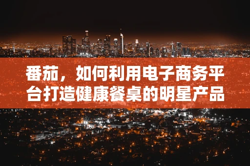番茄，如何利用电子商务平台打造健康餐桌的明星产品？