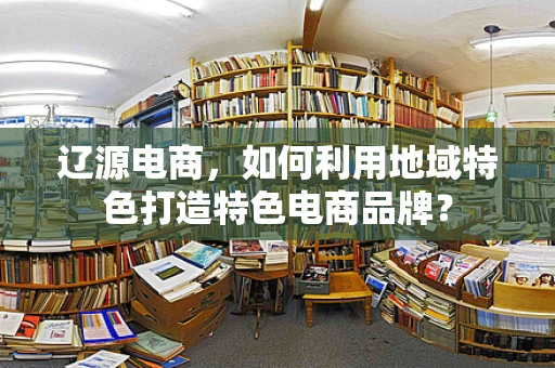辽源电商，如何利用地域特色打造特色电商品牌？