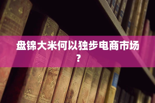 盘锦大米何以独步电商市场？