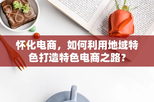 怀化电商，如何利用地域特色打造特色电商之路？