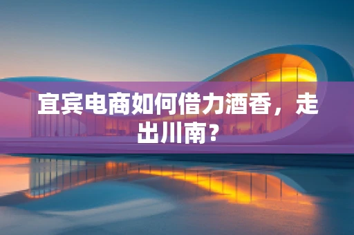 宜宾电商如何借力酒香，走出川南？