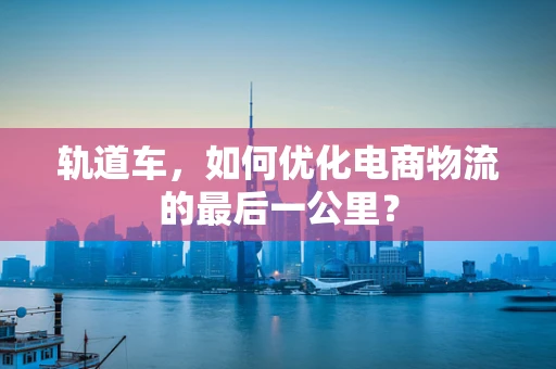 轨道车，如何优化电商物流的最后一公里？