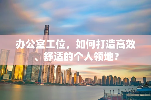 办公室工位，如何打造高效、舒适的个人领地？