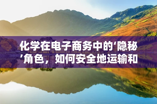 化学在电子商务中的‘隐秘’角色，如何安全地运输和储存化学品？