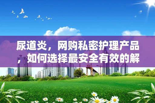 尿道炎，网购私密护理产品，如何选择最安全有效的解决方案？