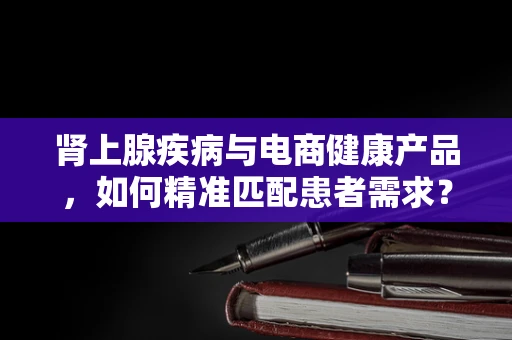 肾上腺疾病与电商健康产品，如何精准匹配患者需求？