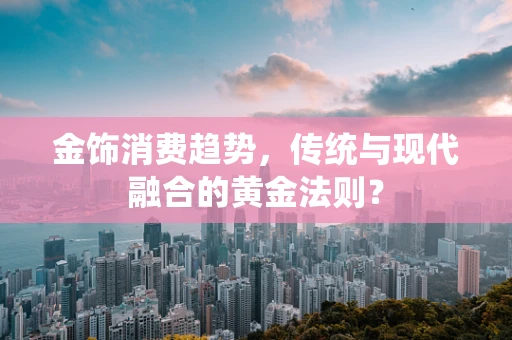 金饰消费趋势，传统与现代融合的黄金法则？