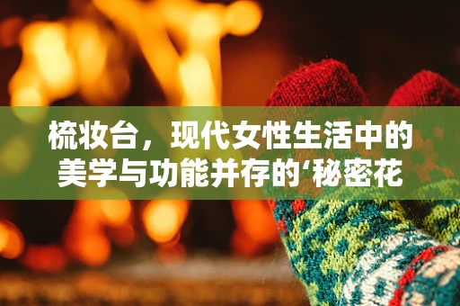 梳妆台，现代女性生活中的美学与功能并存的‘秘密花园’？