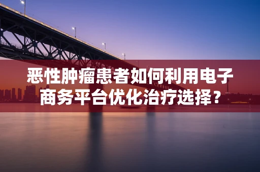 恶性肿瘤患者如何利用电子商务平台优化治疗选择？