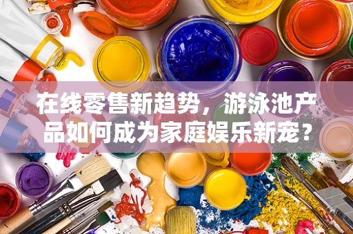 在线零售新趋势，游泳池产品如何成为家庭娱乐新宠？