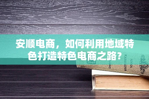 安顺电商，如何利用地域特色打造特色电商之路？