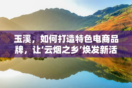 玉溪，如何打造特色电商品牌，让‘云烟之乡’焕发新活力？