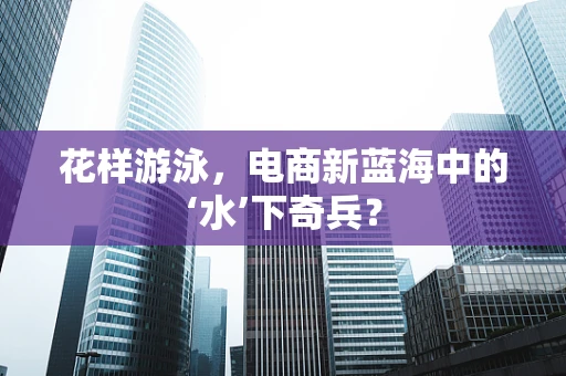 花样游泳，电商新蓝海中的‘水’下奇兵？