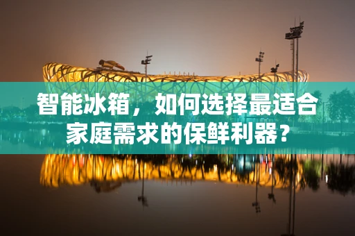 智能冰箱，如何选择最适合家庭需求的保鲜利器？
