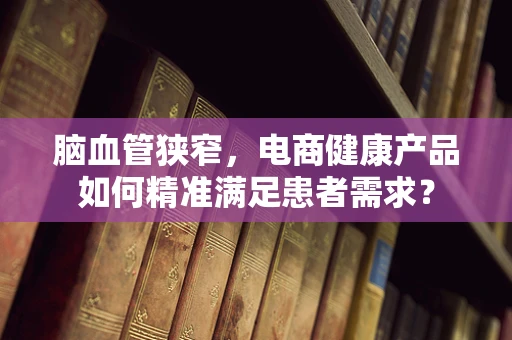脑血管狭窄，电商健康产品如何精准满足患者需求？
