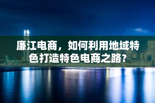 廉江电商，如何利用地域特色打造特色电商之路？