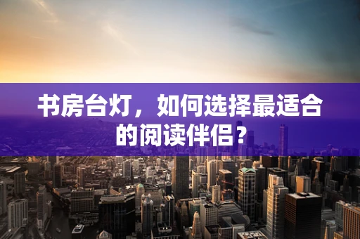 书房台灯，如何选择最适合的阅读伴侣？